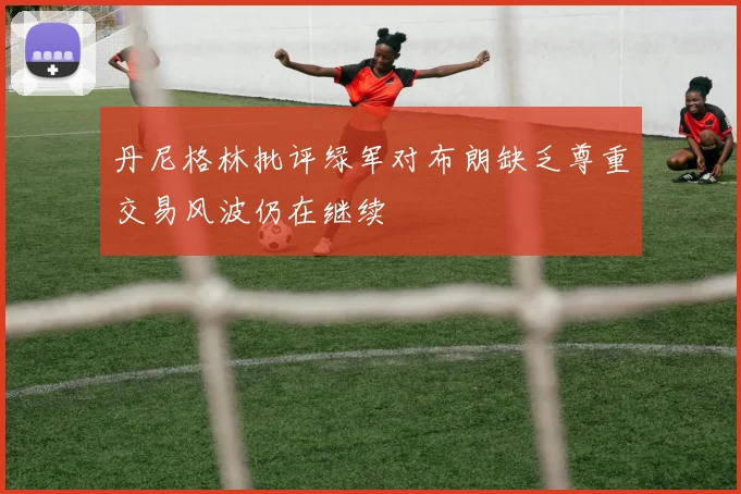 丹尼格林批评绿军对布朗缺乏尊重交易风波仍在继续