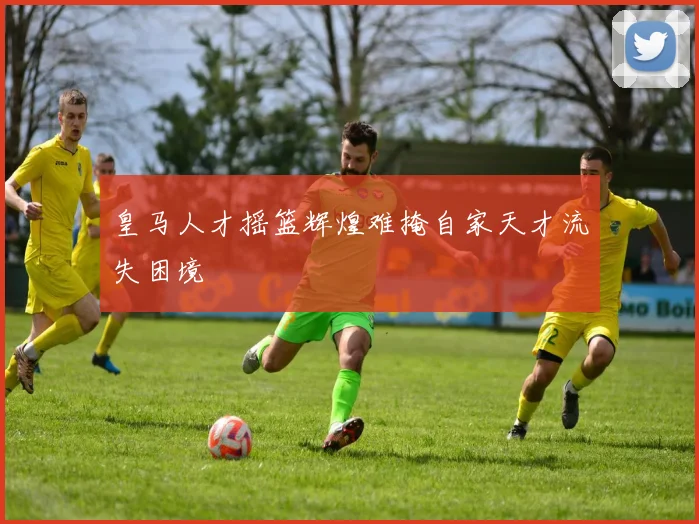 皇马人才摇篮辉煌难掩自家天才流失困境