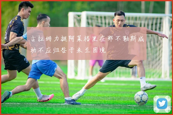 古拉姆力挺阿莱格里在那不勒斯成功不应归咎于米兰困境