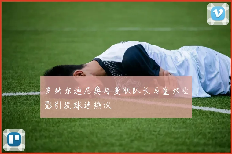 罗纳尔迪尼奥与曼联队长马奎尔合影引发球迷热议
