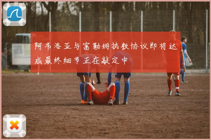 阿韦洛亚与富勒姆执教协议即将达成最终细节正在敲定中