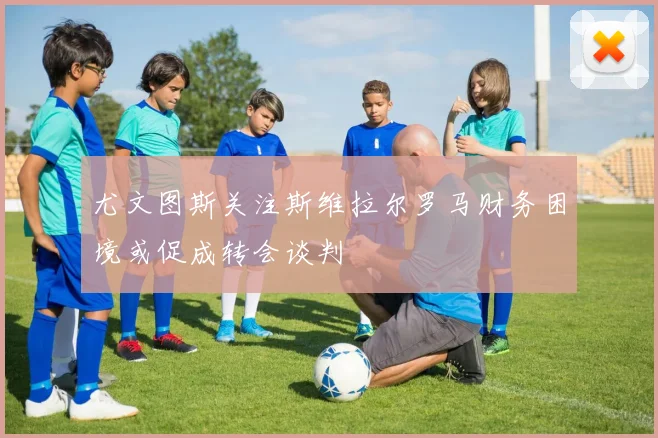 尤文图斯关注斯维拉尔罗马财务困境或促成转会谈判