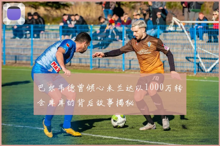 巴尔韦德曾倾心米兰达以1000万转会库库的背后故事揭秘
