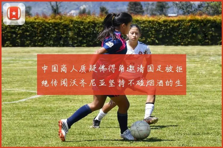 中国商人质疑佛得角邀请国足被拒绝传闻沃齐尼亚坚持不碰烟酒的生活方式