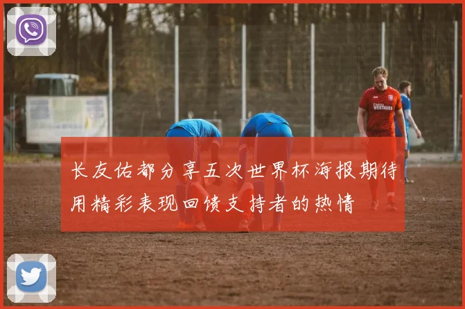 长友佑都分享五次世界杯海报期待用精彩表现回馈支持者的热情