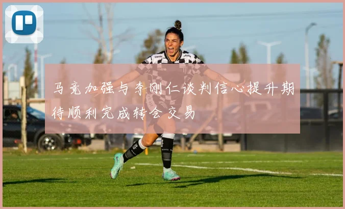 马竞加强与李刚仁谈判信心提升期待顺利完成转会交易