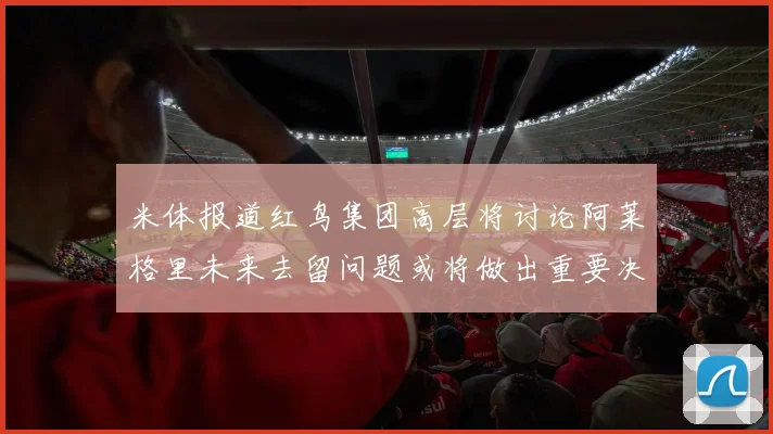 米体报道红鸟集团高层将讨论阿莱格里未来去留问题或将做出重要决定
