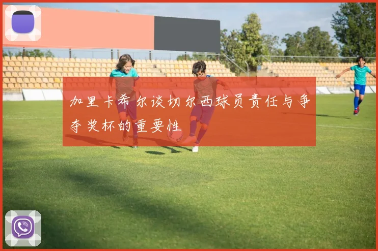 加里卡希尔谈切尔西球员责任与争夺奖杯的重要性