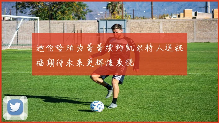 迪伦哈珀为哥哥续约凯尔特人送祝福期待未来更辉煌表现