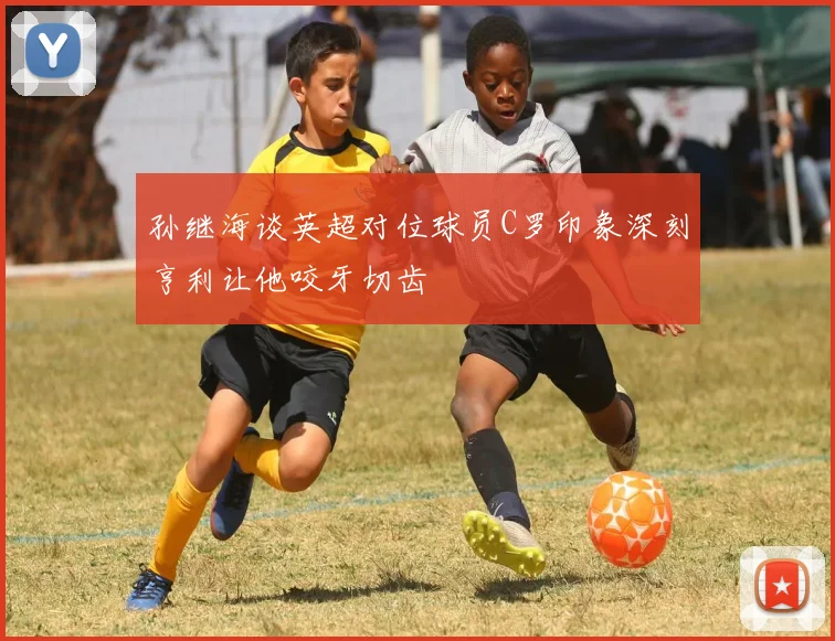 孙继海谈英超对位球员C罗印象深刻亨利让他咬牙切齿