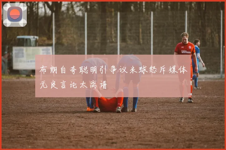 布朗自夸聪明引争议米球怒斥媒体无良言论太离谱