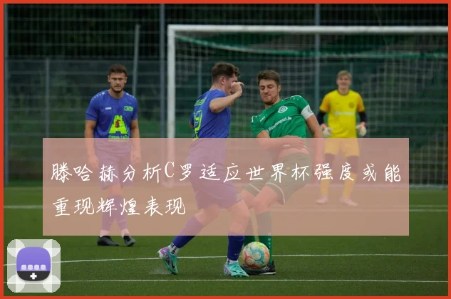 滕哈赫分析C罗适应世界杯强度或能重现辉煌表现