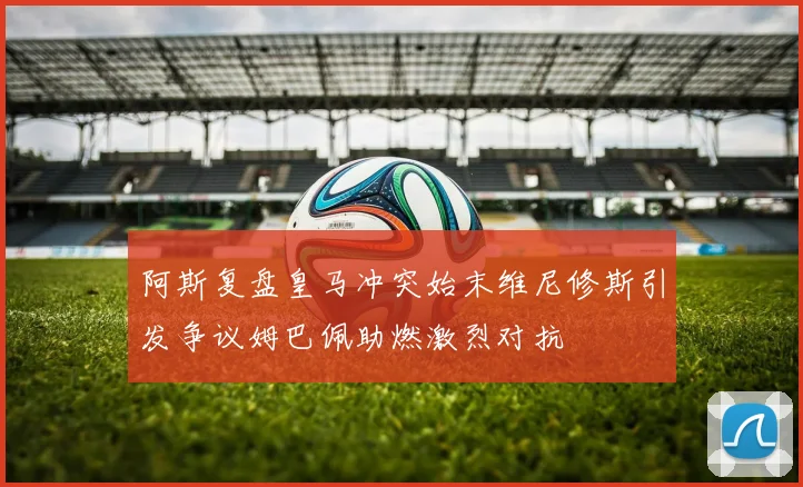 阿斯复盘皇马冲突始末维尼修斯引发争议姆巴佩助燃激烈对抗