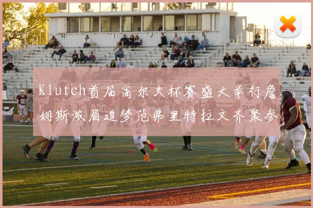 Klutch首届高尔夫杯赛盛大举行詹姆斯浓眉追梦范弗里特拉文齐聚参赛